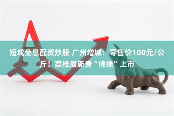 短线免息配资炒股 广州增城：零售价100元/公斤！荔枝届新贵“佛绿”上市