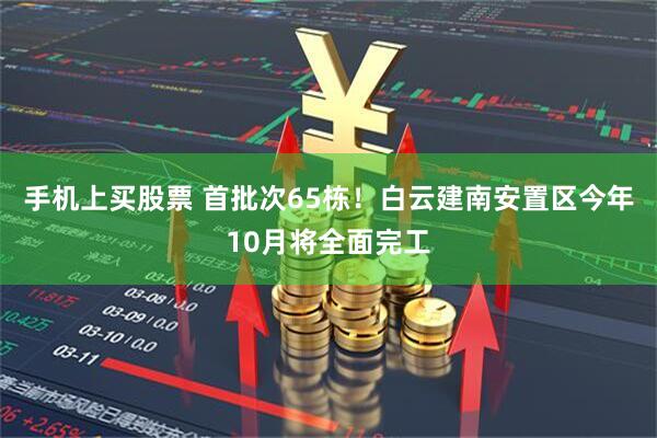 手机上买股票 首批次65栋！白云建南安置区今年10月将全面完工