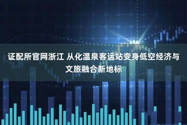 证配所官网浙江 从化温泉客运站变身低空经济与文旅融合新地标