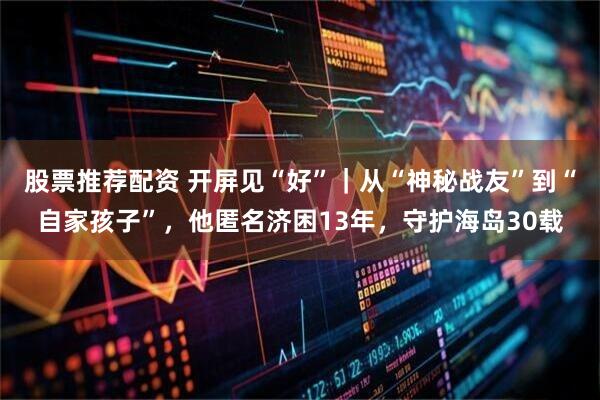 股票推荐配资 开屏见“好”｜从“神秘战友”到“自家孩子”，他匿名济困13年，守护海岛30载
