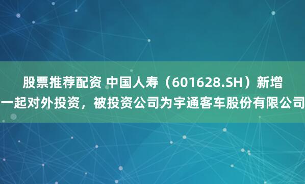 股票推荐配资 中国人寿（601628.SH）新增一起对外投资，被投资公司为宇通客车股份有限公司