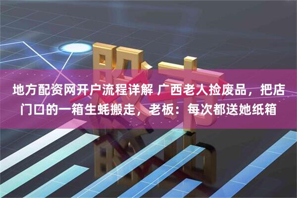 地方配资网开户流程详解 广西老人捡废品，把店门口的一箱生蚝搬走，老板：每次都送她纸箱