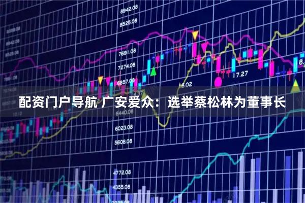配资门户导航 广安爱众：选举蔡松林为董事长