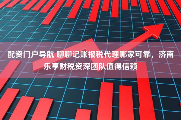 配资门户导航 聊聊记账报税代理哪家可靠，济南乐享财税资深团队值得信赖