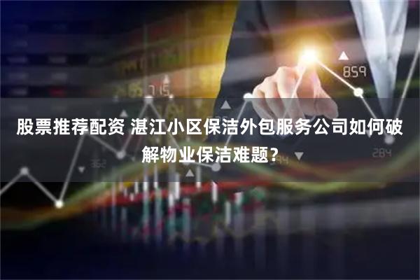 股票推荐配资 湛江小区保洁外包服务公司如何破解物业保洁难题？