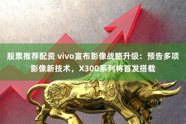股票推荐配资 vivo宣布影像战略升级：预告多项影像新技术，X300系列将首发搭载
